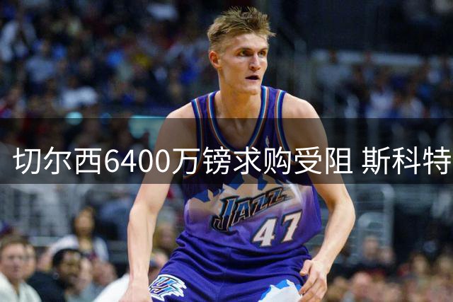 切尔西6400万镑求购受阻 斯科特倾向转会斯坦福桥