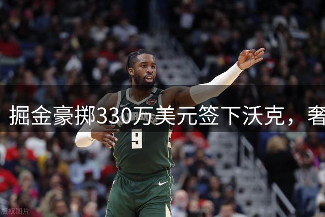 掘金豪掷330万美元签下沃克，奢侈税恐突破1.2亿美元大关