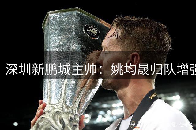 深圳新鹏城主帅：姚均晟归队增强战力 全队已做好充分准备