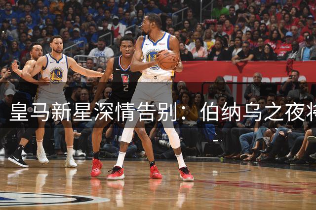 皇马新星深情告别：伯纳乌之夜将永驻我心