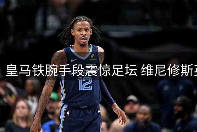 皇马铁腕手段震惊足坛 维尼修斯英超转会陷僵局