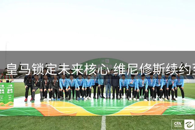 皇马锁定未来核心 维尼修斯续约至2032年拒绝英超邀约