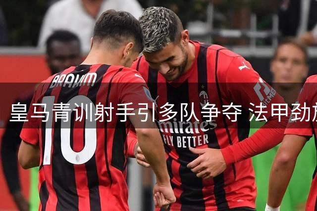 皇马青训射手引多队争夺 法甲劲旅率先报价20岁锋线新星