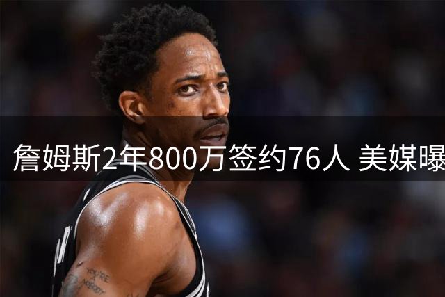 詹姆斯2年800万签约76人 美媒曝或成生涯最后一站