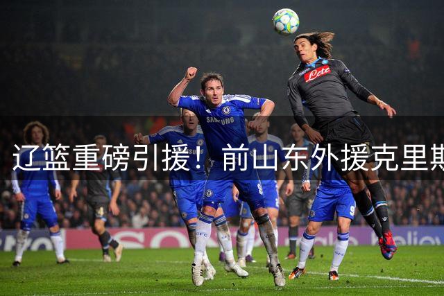 辽篮重磅引援！前山东外援克里斯加盟 曾与杨鸣爆发冲突引关注
