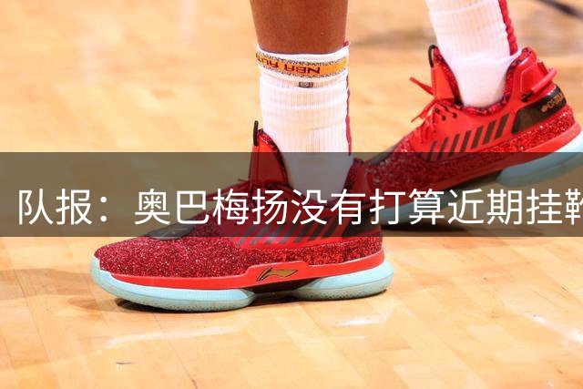 队报：奥巴梅扬没有打算近期挂靴，他会尽全力再踢很多年