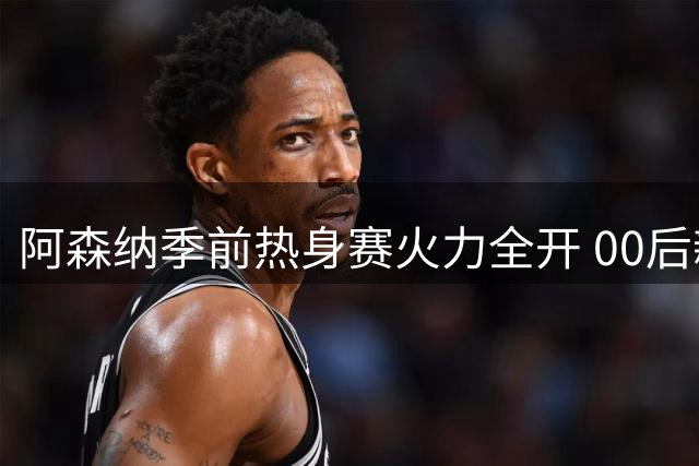 阿森纳季前热身赛火力全开 00后新星闪耀4-1横扫吉罗纳