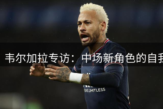 韦尔加拉专访：中场新角色的自我突破与蓝衣军团梦想
