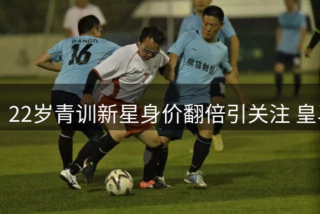 22岁青训新星身价翻倍引关注 皇马再显转会市场运作魔力