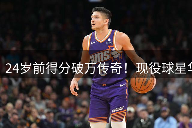 24岁前得分破万传奇！现役球星华子比肩两大历史巨星