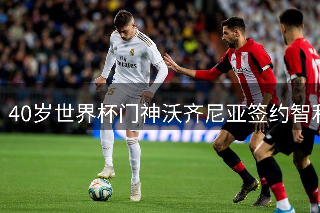 40岁世界杯门神沃齐尼亚签约智利劲旅 书写生涯新篇章